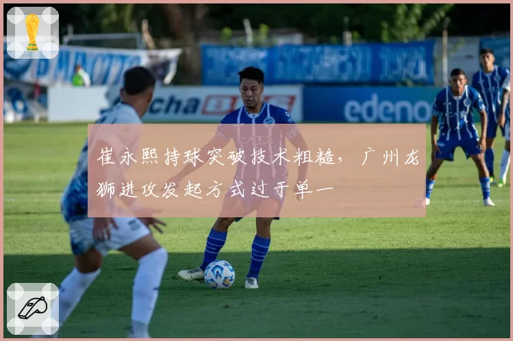 崔永熙持球突破技术粗糙，广州龙狮进攻发起方式过于单一
