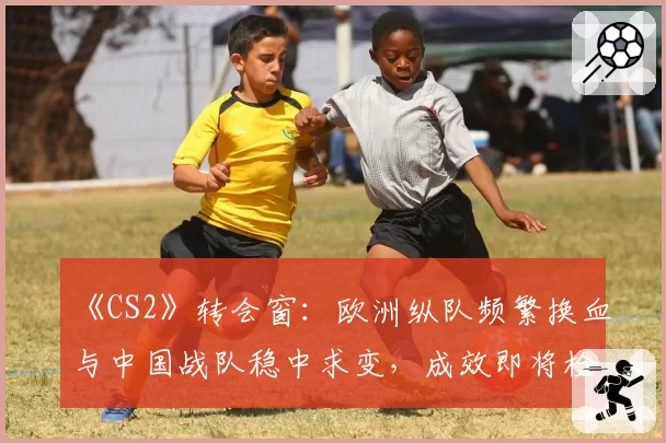 《CS2》转会窗：欧洲纵队频繁换血与中国战队稳中求变，成效即将检验