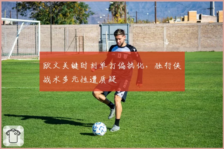 欧文关键时刻单打偏执化，独行侠战术多元性遭质疑