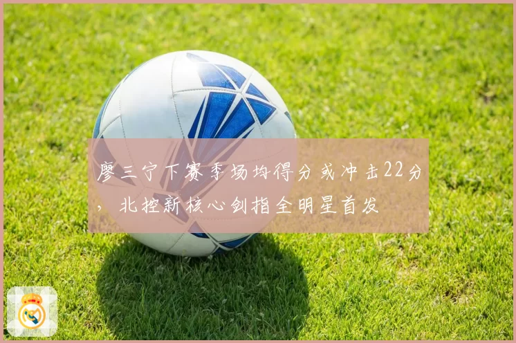 廖三宁下赛季场均得分或冲击22分，北控新核心剑指全明星首发