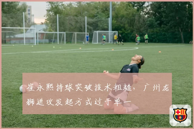 崔永熙持球突破技术粗糙，广州龙狮进攻发起方式过于单一