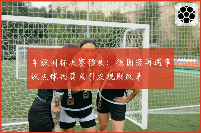 年欧洲杯决赛预测：德国若再遇争议点球判罚或引发规则改革