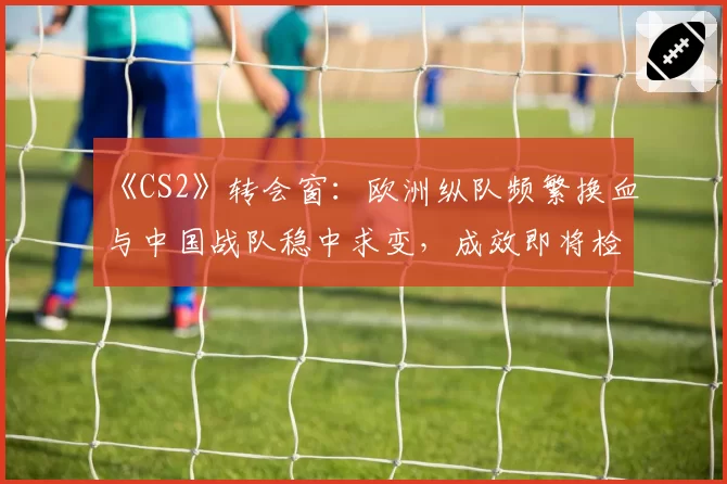 《CS2》转会窗：欧洲纵队频繁换血与中国战队稳中求变，成效即将检验