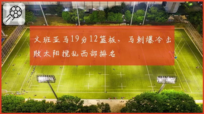 文班亚马19分12篮板,马刺爆冷击败太阳搅乱西部排名