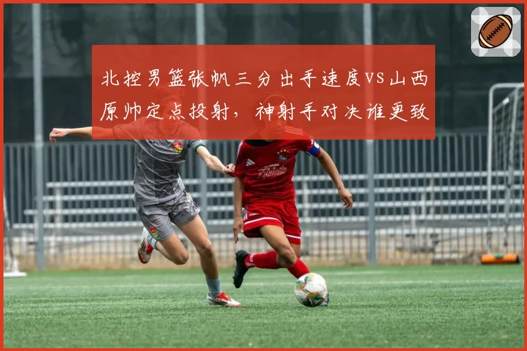 北控男篮张帆三分出手速度vs山西原帅定点投射，神射手对决谁更致命