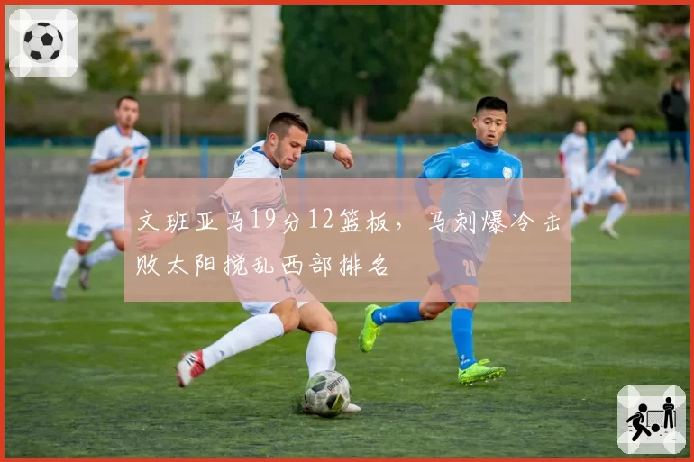 文班亚马19分12篮板,马刺爆冷击败太阳搅乱西部排名