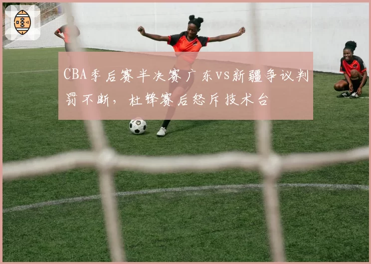 CBA季后赛半决赛广东vs新疆争议判罚不断，杜锋赛后怒斥技术台