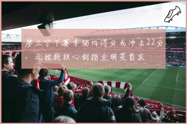 廖三宁下赛季场均得分或冲击22分，北控新核心剑指全明星首发
