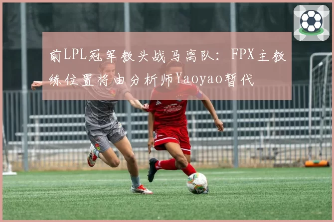 前LPL冠军教头战马离队：FPX主教练位置将由分析师Yaoyao暂代