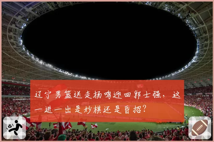 辽宁男篮送走杨鸣迎回郭士强，这一进一出是妙棋还是昏招？