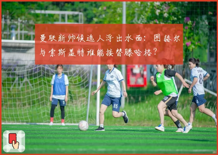 曼联新帅候选人浮出水面：图赫尔与索斯盖特谁能接替滕哈格？
