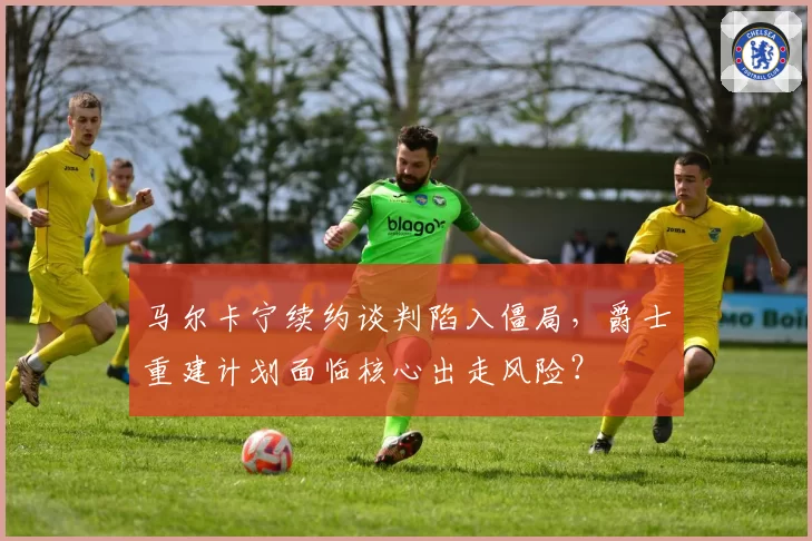 马尔卡宁续约谈判陷入僵局，爵士重建计划面临核心出走风险？