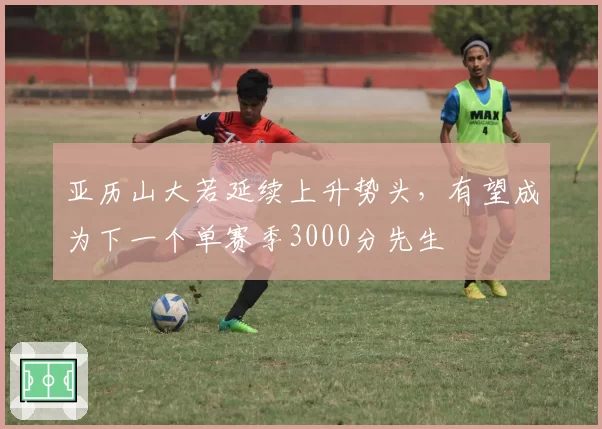 亚历山大若延续上升势头，有望成为下一个单赛季3000分先生