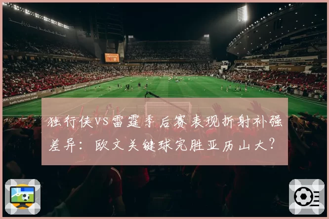 独行侠vs雷霆季后赛表现折射补强差异：欧文关键球完胜亚历山大？