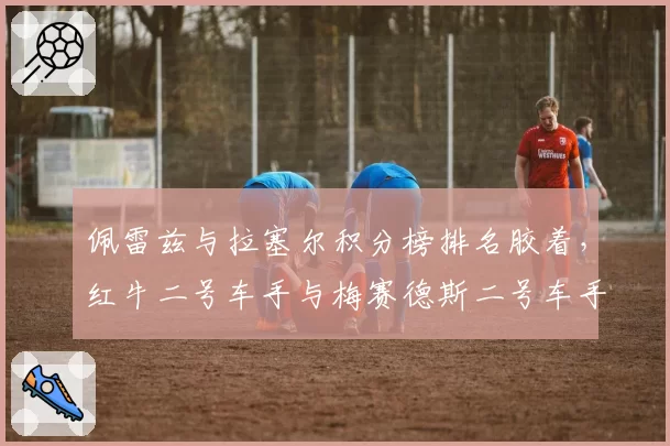 佩雷兹与拉塞尔积分榜排名胶着，红牛二号车手与梅赛德斯二号车手谁更强？