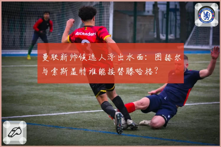 曼联新帅候选人浮出水面：图赫尔与索斯盖特谁能接替滕哈格？