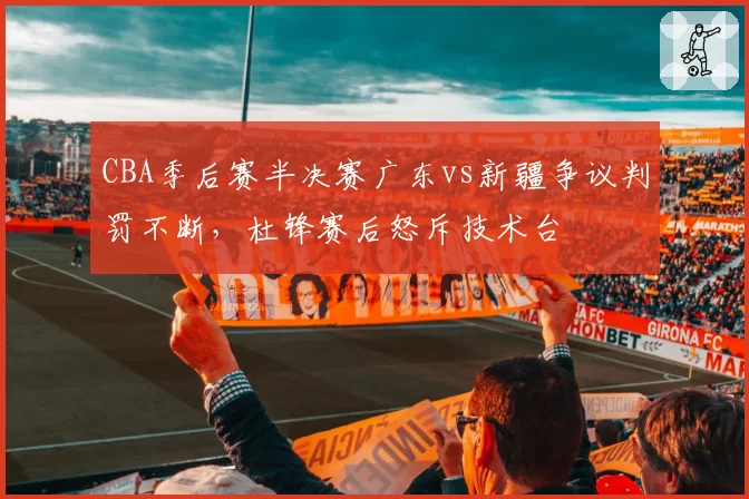 CBA季后赛半决赛广东vs新疆争议判罚不断，杜锋赛后怒斥技术台