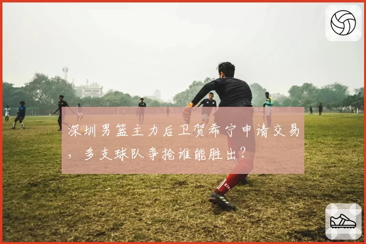 深圳男篮主力后卫贺希宁申请交易,多支球队争抢谁能胜出?