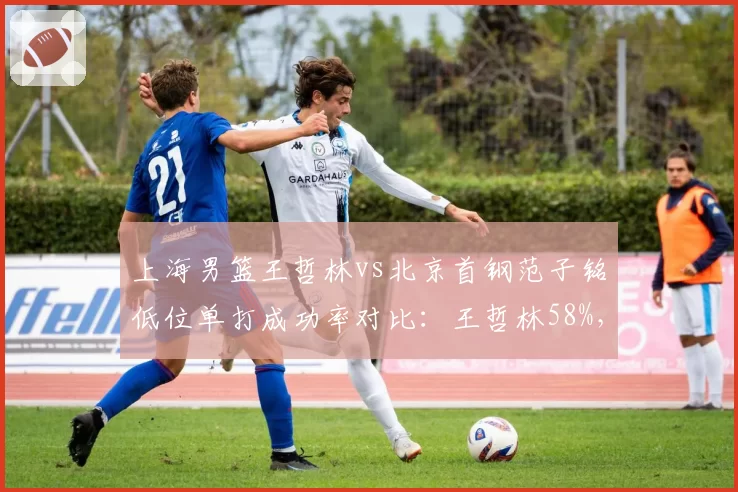 上海男篮王哲林vs北京首钢范子铭低位单打成功率对比：王哲林58%，范子铭43%