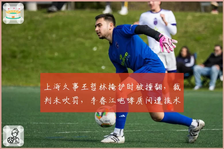 上海久事王哲林掩护时被撞翻，裁判未吹罚，李春江咆哮质问遭技术犯规