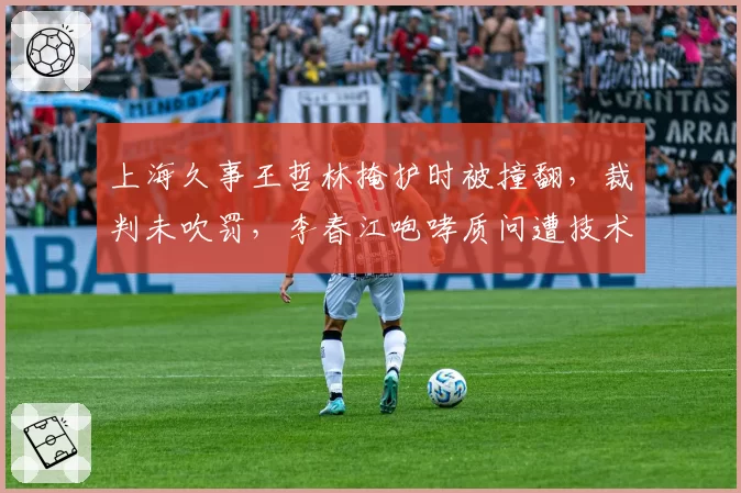 上海久事王哲林掩护时被撞翻，裁判未吹罚，李春江咆哮质问遭技术犯规