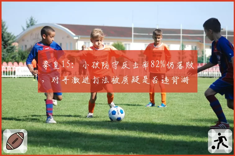 拳皇15：小孩防守反击率82%仍落败，对手激进打法被质疑是否违背游戏底层逻辑