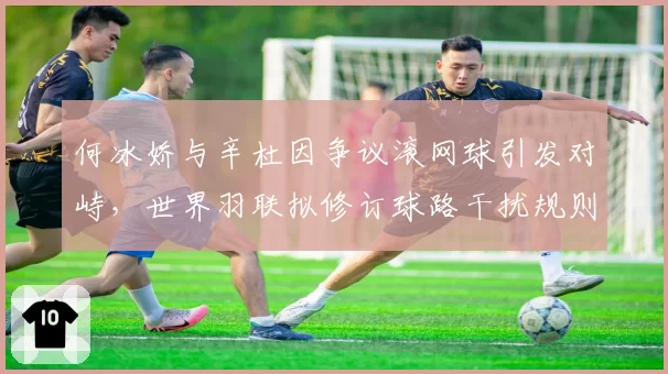 何冰娇与辛杜因争议滚网球引发对峙，世界羽联拟修订球路干扰规则