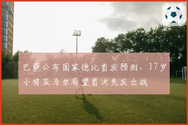 巴萨公布国家德比首发预测，17岁小将亚马尔有望首次先发出战