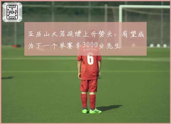 亚历山大若延续上升势头，有望成为下一个单赛季3000分先生