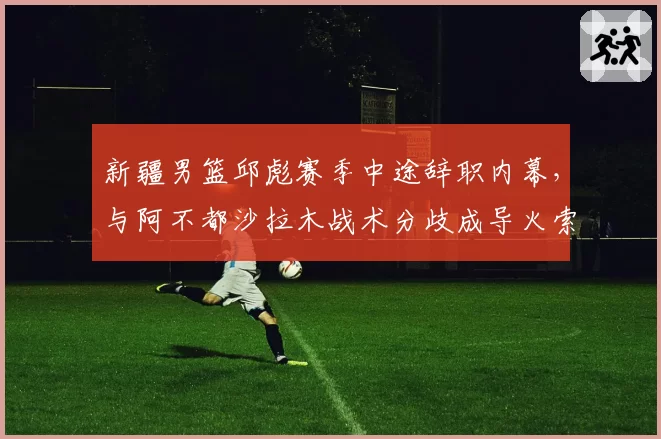 新疆男篮邱彪赛季中途辞职内幕，与阿不都沙拉木战术分歧成导火索