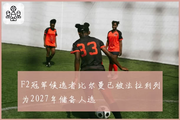 F2冠军候选者比尔曼已被法拉利列为2027年储备人选