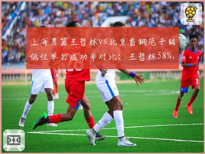 上海男篮王哲林vs北京首钢范子铭低位单打成功率对比：王哲林58%，范子铭43%