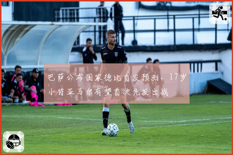 巴萨公布国家德比首发预测，17岁小将亚马尔有望首次先发出战