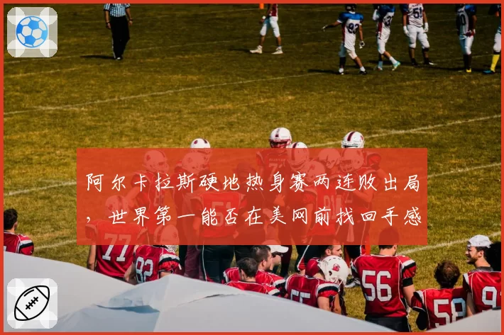 阿尔卡拉斯硬地热身赛两连败出局，世界第一能否在美网前找回手感？