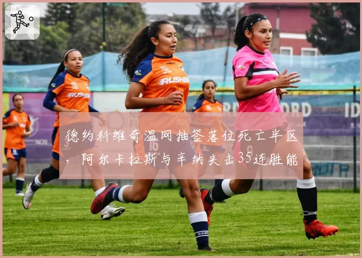 德约科维奇温网抽签落位死亡半区,阿尔卡拉斯与辛纳夹击35连胜能否延续?