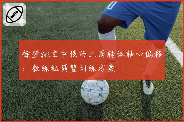 徐梦桃空中技巧三周转体轴心偏移，教练组调整训练方案