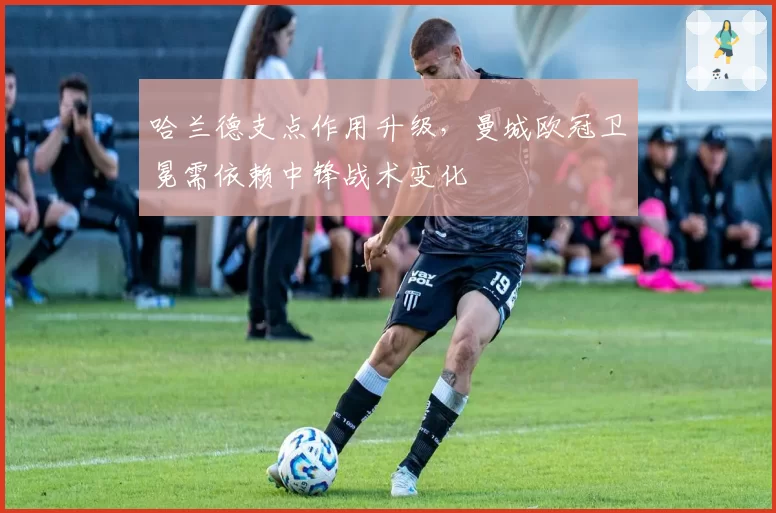 哈兰德支点作用升级，曼城欧冠卫冕需依赖中锋战术变化