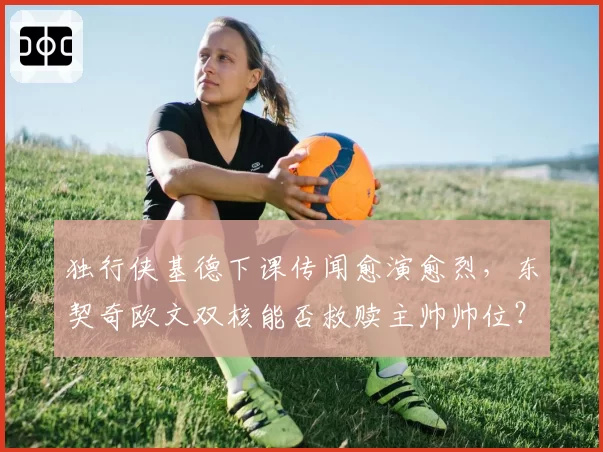 独行侠基德下课传闻愈演愈烈，东契奇欧文双核能否救赎主帅帅位？