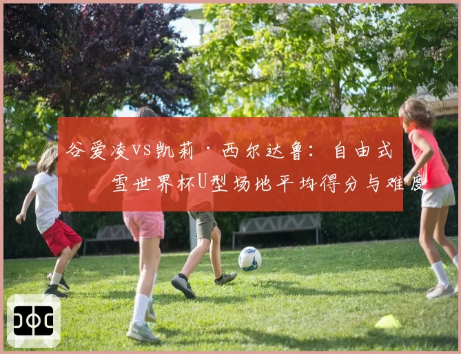 谷爱凌vs凯莉·西尔达鲁：自由式滑雪世界杯U型场地平均得分与难度动作构成分析