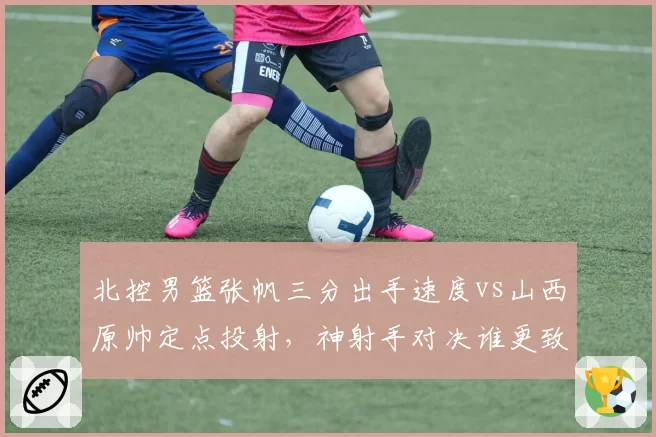 北控男篮张帆三分出手速度vs山西原帅定点投射，神射手对决谁更致命