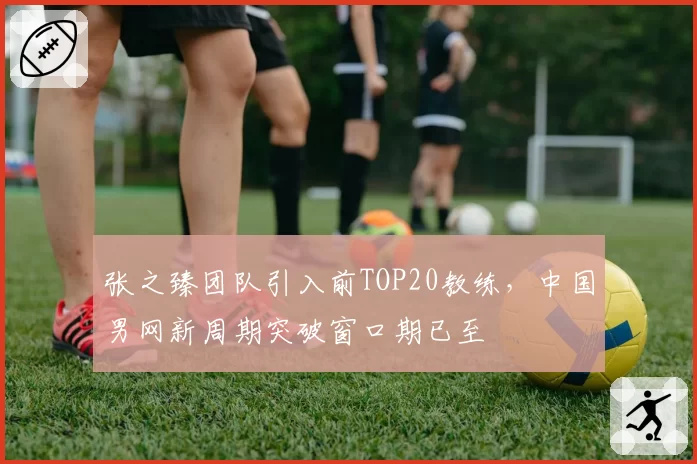 张之臻团队引入前TOP20教练，中国男网新周期突破窗口期已至