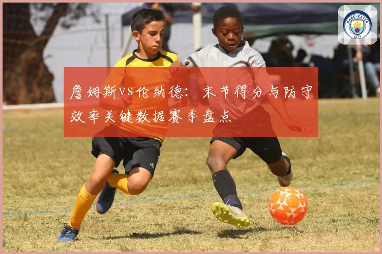 詹姆斯vs伦纳德：末节得分与防守效率关键数据赛季盘点