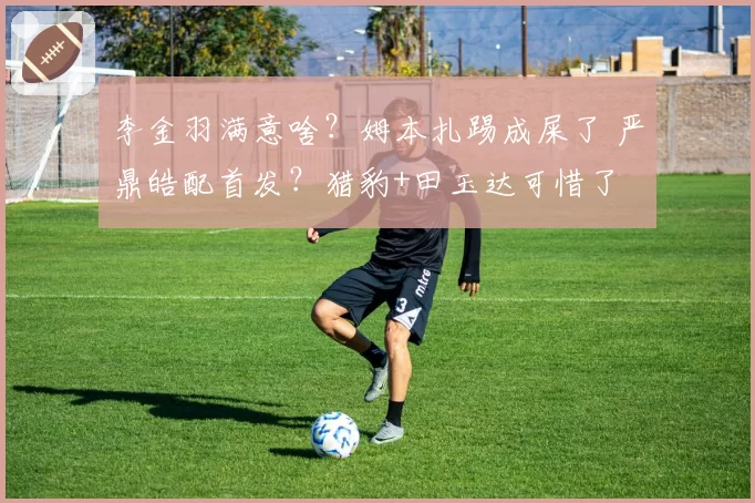 李金羽满意啥？姆本扎踢成屎了 严鼎皓配首发？猎豹+田玉达可惜了