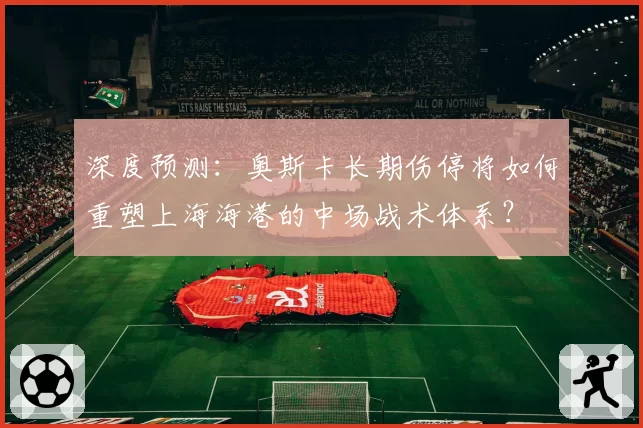 深度预测：奥斯卡长期伤停将如何重塑上海海港的中场战术体系？