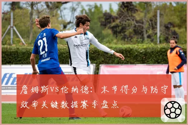 詹姆斯vs伦纳德：末节得分与防守效率关键数据赛季盘点