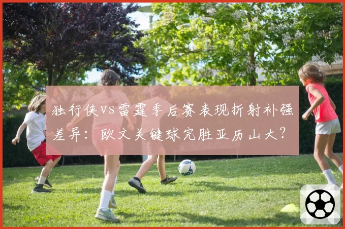 独行侠vs雷霆季后赛表现折射补强差异：欧文关键球完胜亚历山大？