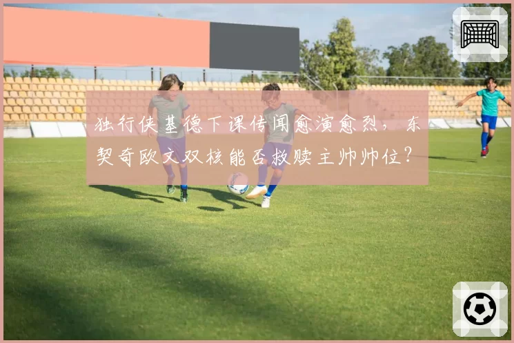 独行侠基德下课传闻愈演愈烈，东契奇欧文双核能否救赎主帅帅位？