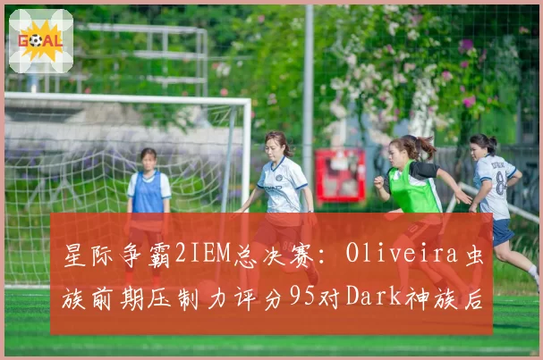 星际争霸2IEM总决赛:Oliveira虫族前期压制力评分95对Dark神族后期翻盘率60%,种族特性对决