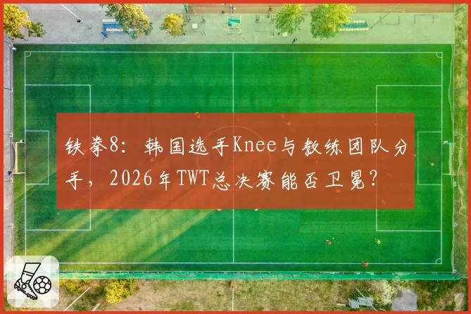 铁拳8：韩国选手Knee与教练团队分手，2026年TWT总决赛能否卫冕？