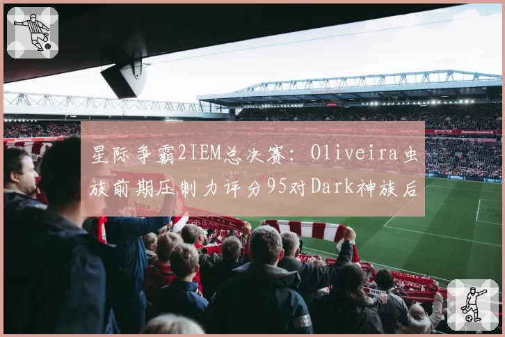 星际争霸2IEM总决赛:Oliveira虫族前期压制力评分95对Dark神族后期翻盘率60%,种族特性对决